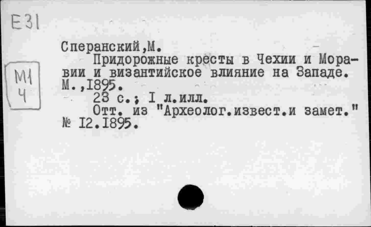 ﻿ЕЗІ
Сперанский,М.
Придорожные кресты в Чехии и Моравии и византийское влияние на Западе. М.,1895.
23 с. -, I л. илл.
Отт. из "Археолог.извест.и замет." № 12.1895.